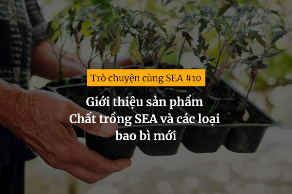 [Trò chuyện cùng SEA #10] Giới thiệu sản phẩm Chất trồng SEA và các loại bao bì mới